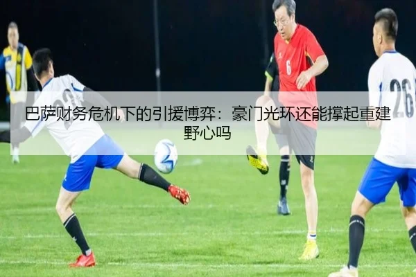 巴萨财务危机下的引援博弈：豪门光环还能撑起重建野心吗